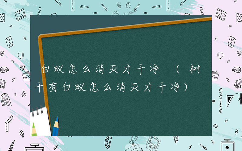 白蚁怎么消灭才干净 (树干有白蚁怎么消灭才干净)